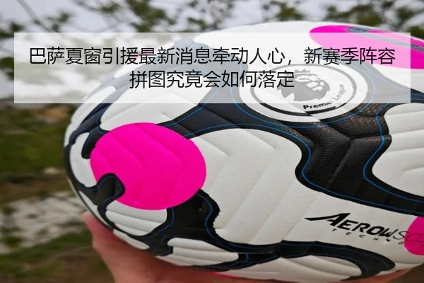 巴萨夏窗引援最新消息牵动人心，新赛季阵容拼图究竟会如何落定（bet365）